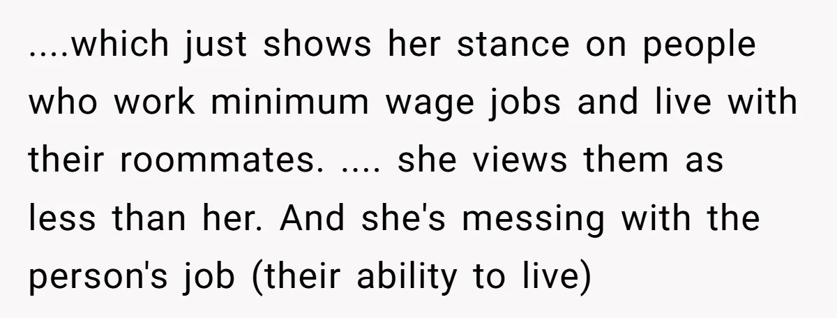....which just shows her stance on people who work minimum wage jobs and live with their roommates. .... she views them as less than her. And she's messing with the...