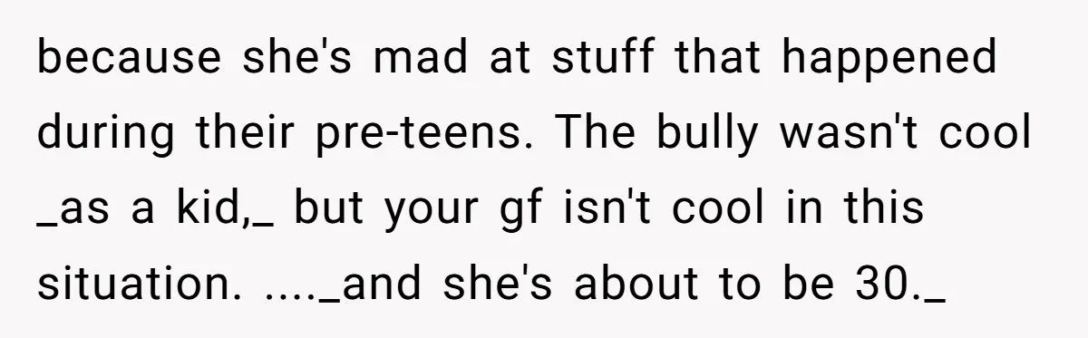 because she's mad at stuff that happened during their pre-teens. The bully wasn't cool _as a kid,_ but your gf isn't cool in this situation. ...._and she's about to be...