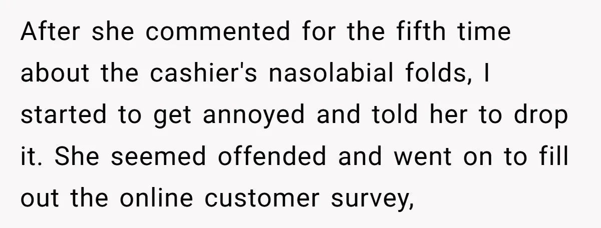 After she commented for the fifth time about the cashier's nasolabial folds, I started to get annoyed and told her to drop it. She seemed offended and went on to...