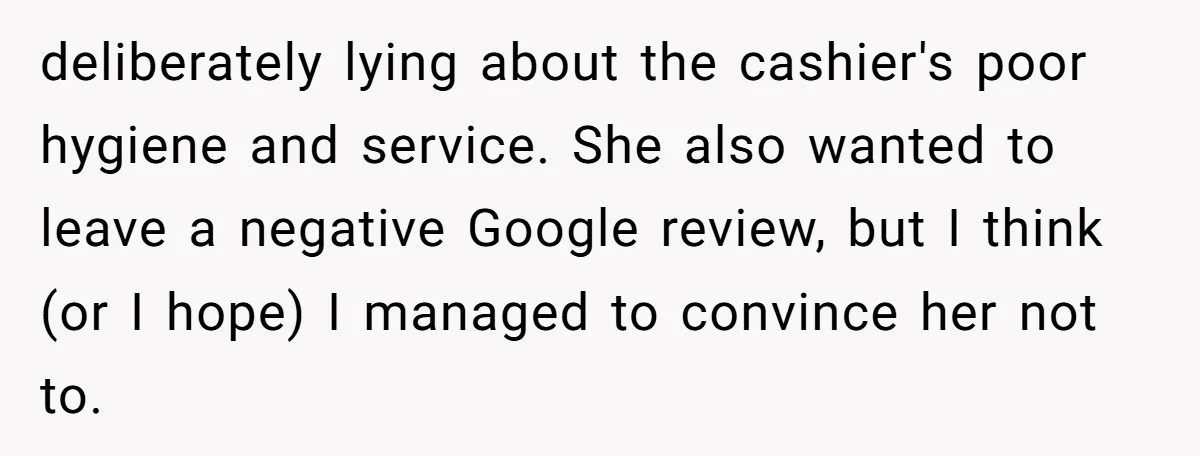 deliberately lying about the cashier's poor hygiene and service. She also wanted to leave a negative Google review, but I think (or I hope) I managed to convince her not...