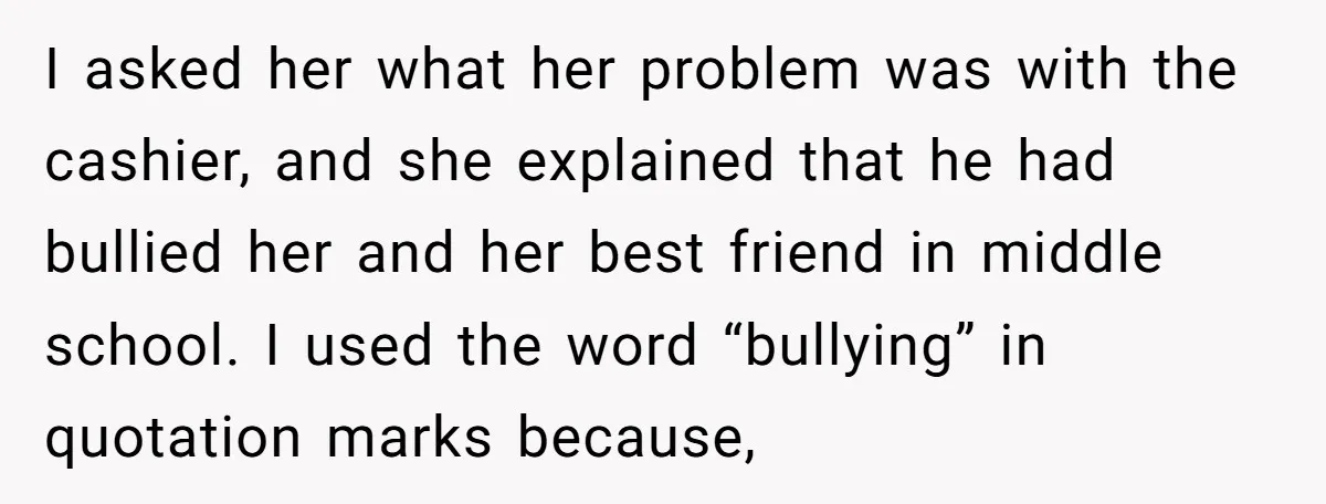I asked her what her problem was with the cashier, and she explained that he had bullied her and her best friend in middle school. I used the word “bullying”...