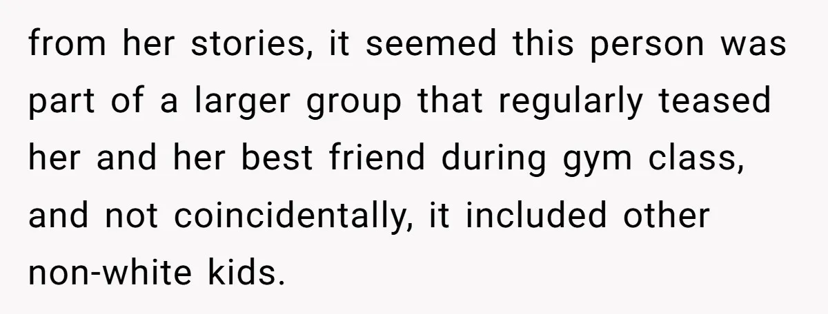 from her stories, it seemed this person was part of a larger group that regularly teased her and her best friend during gym class, and not coincidentally, it included other...