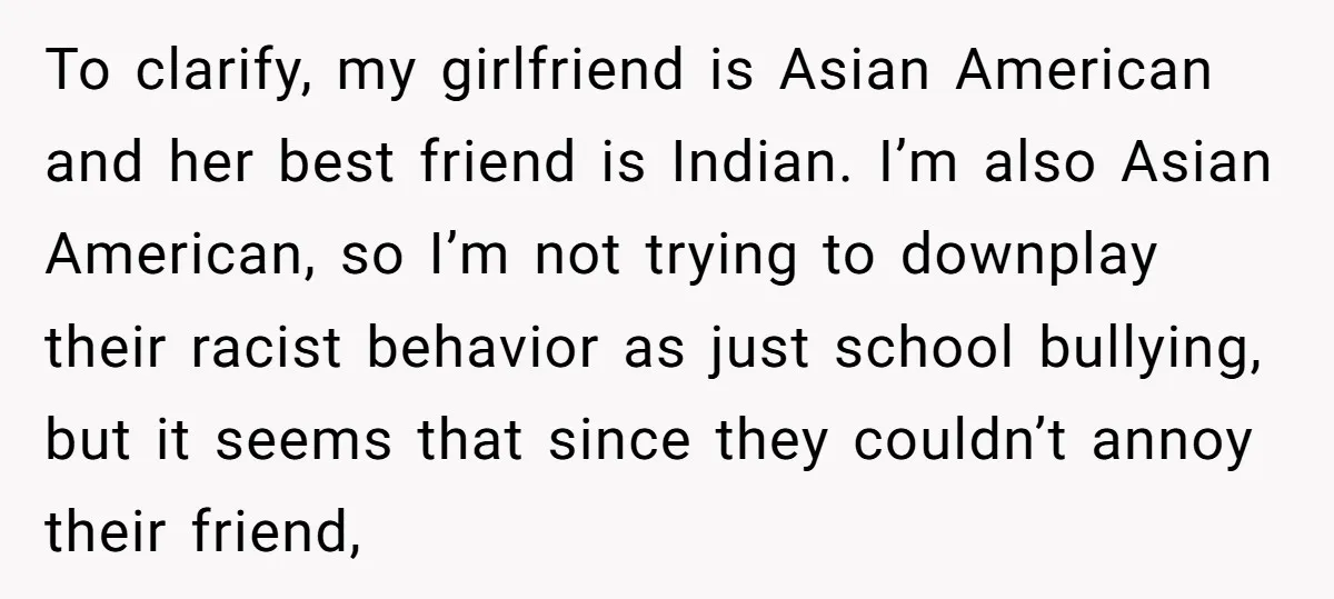 To clarify, my girlfriend is Asian American and her best friend is Indian. I’m also Asian American, so I’m not trying to downplay their racist behavior as just school bullying,...