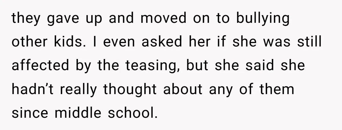 they gave up and moved on to bullying other kids. I even asked her if she was still affected by the teasing, but she said she hadn’t really thought about...