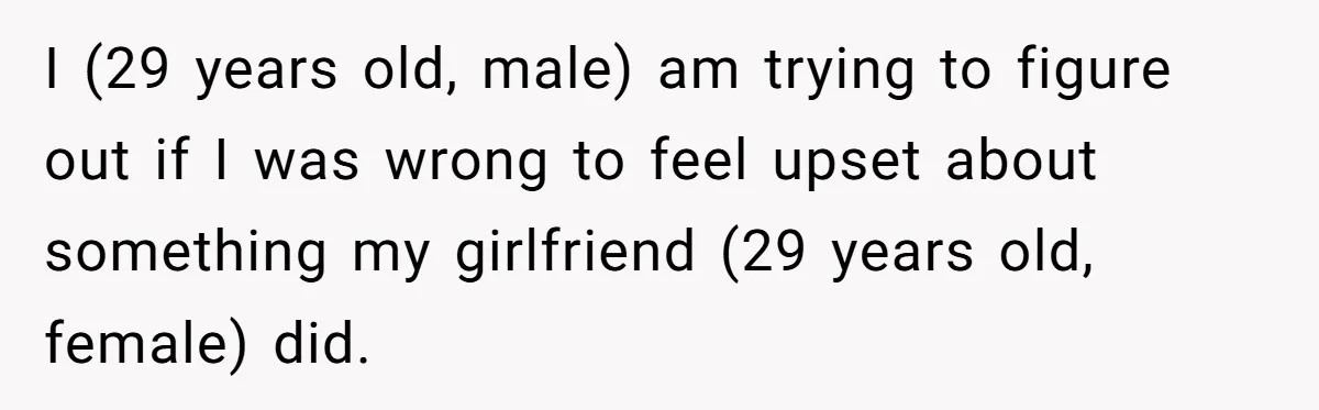 I (29 years old, male) am trying to figure out if I was wrong to feel upset about something my girlfriend (29 years old, female) did.