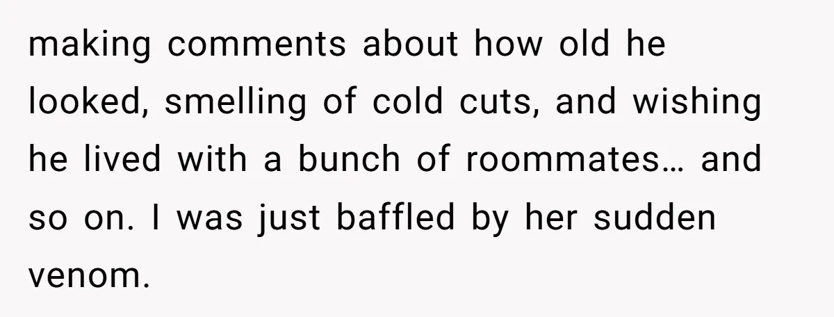making comments about how old he looked, smelling of cold cuts, and wishing he lived with a bunch of roommates… and so on. I was just baffled by her sudden...