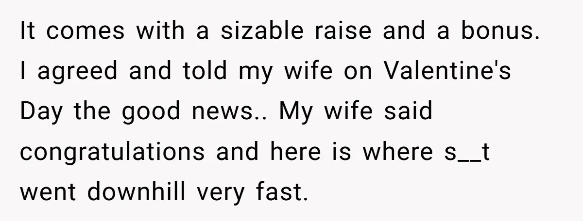 It comes with a sizable raise and a bonus. I agreed and told my wife on Valentine's Day the good news.. My wife said congratulations and here is where s__t...
