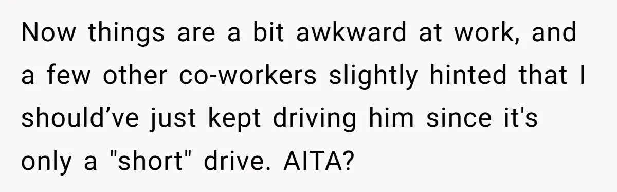 Now things are a bit awkward at work, and a few other co-workers slightly hinted that I should’ve just kept driving him since it's only a "short" drive. AITA?