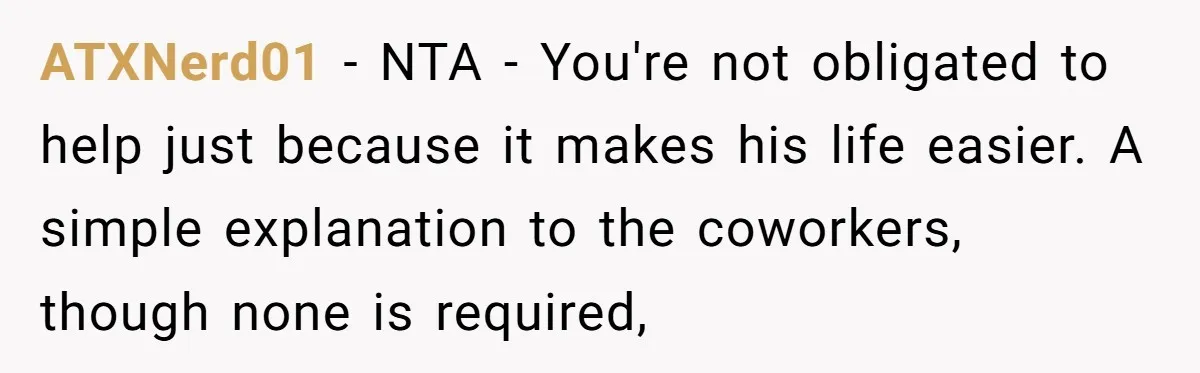 ATXNerd01 − NTA - You're not obligated to help just because it makes his life easier. A simple explanation to the coworkers, though none is required,
