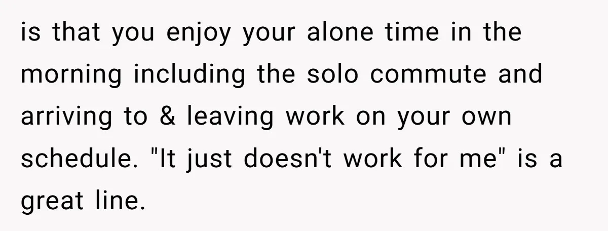 is that you enjoy your alone time in the morning including the solo commute and arriving to & leaving work on your own schedule. "It just doesn't work for me"...