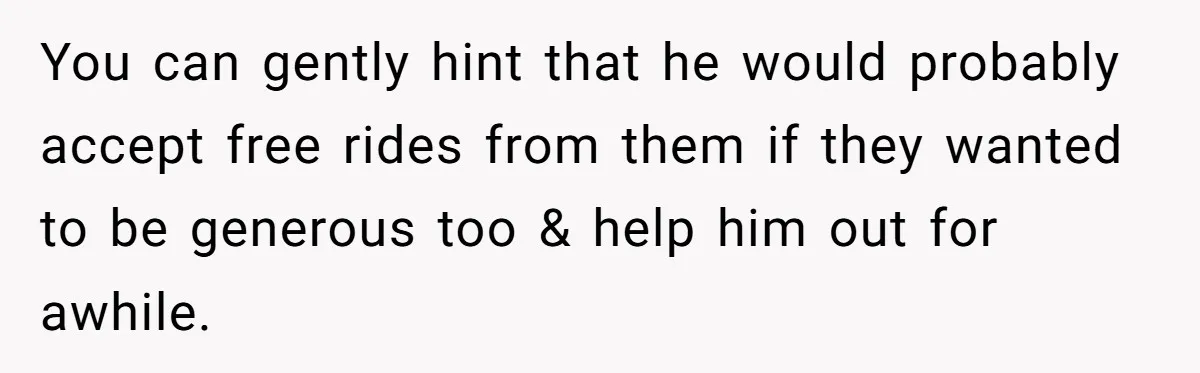 You can gently hint that he would probably accept free rides from them if they wanted to be generous too & help him out for awhile.