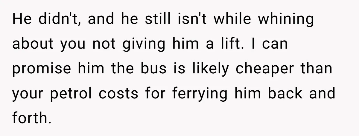 He didn't, and he still isn't while whining about you not giving him a lift. I can promise him the bus is likely cheaper than your petrol costs for ferrying...