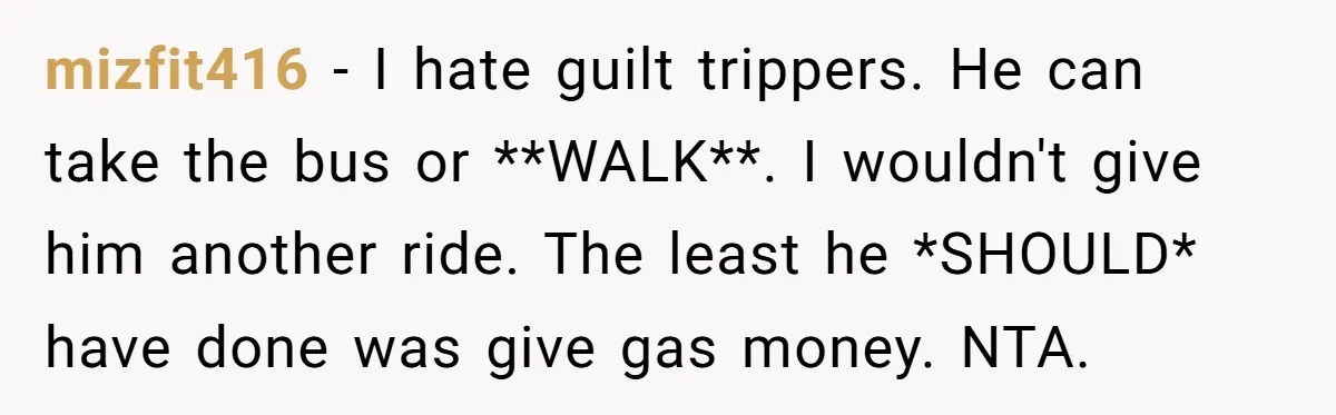 mizfit416 − I hate guilt trippers. He can take the bus or **WALK**. I wouldn't give him another ride. The least he *SHOULD* have done was give gas money. NTA.