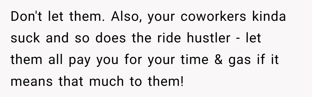 Don't let them. Also, your coworkers kinda suck and so does the ride hustler - let them all pay you for your time & gas if it means that much...