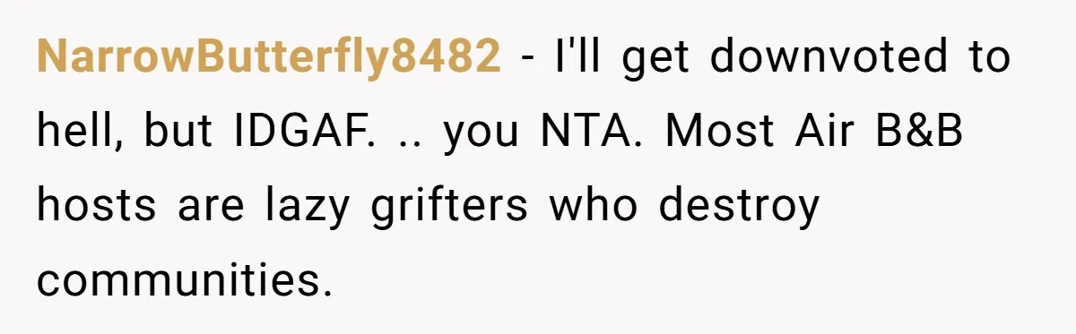 NarrowButterfly8482 − I'll get downvoted to hell, but IDGAF. .. you NTA. Most Air B&B hosts are lazy grifters who destroy communities.