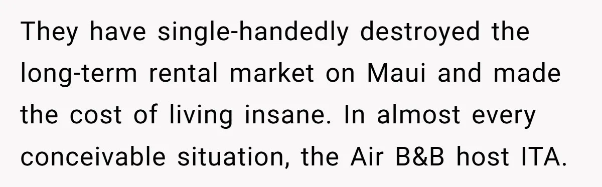 They have single-handedly destroyed the long-term rental market on Maui and made the cost of living insane. In almost every conceivable situation, the Air B&B host ITA.
