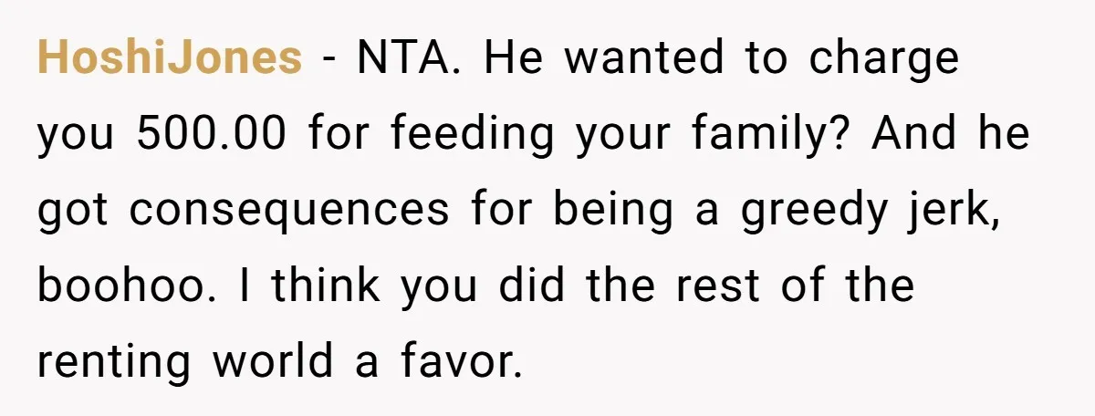 HoshiJones − NTA. He wanted to charge you 500.00 for feeding your family? And he got consequences for being a greedy jerk, boohoo. I think you did the rest of...