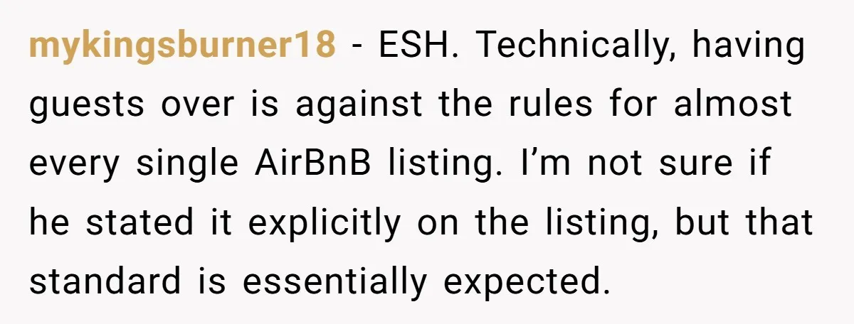 mykingsburner18 − ESH. Technically, having guests over is against the rules for almost every single AirBnB listing. I’m not sure if he stated it explicitly on the listing, but that...