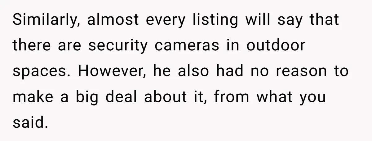 Similarly, almost every listing will say that there are security cameras in outdoor spaces. However, he also had no reason to make a big deal about it, from what you...