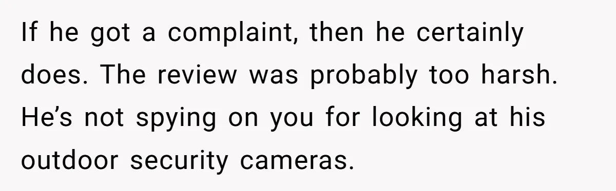 If he got a complaint, then he certainly does. The review was probably too harsh. He’s not spying on you for looking at his outdoor security cameras.