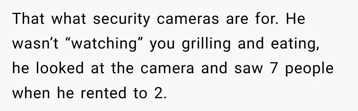 That what security cameras are for. He wasn’t “watching” you grilling and eating, he looked at the camera and saw 7 people when he rented to 2.