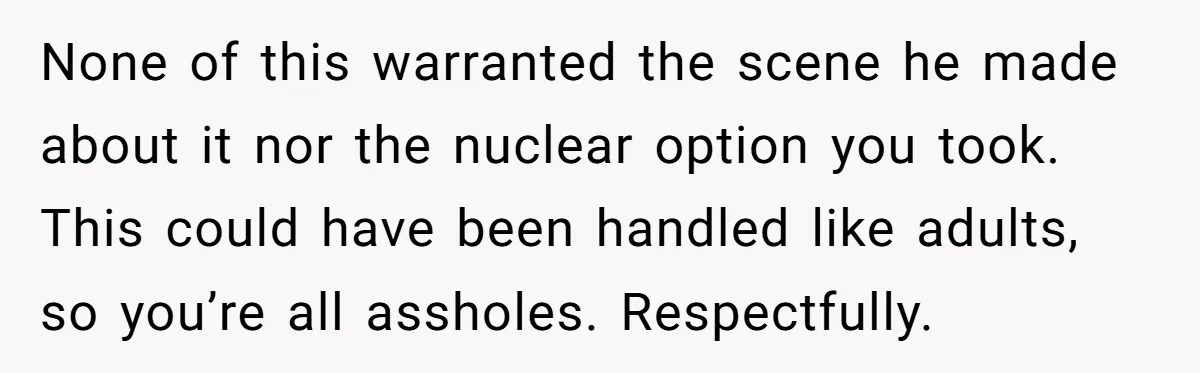 None of this warranted the scene he made about it nor the nuclear option you took. This could have been handled like adults, so you’re all assholes. Respectfully.
