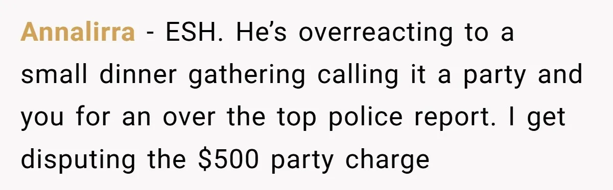 Annalirra − ESH. He’s overreacting to a small dinner gathering calling it a party and you for an over the top police report. I get disputing the $500 party charge