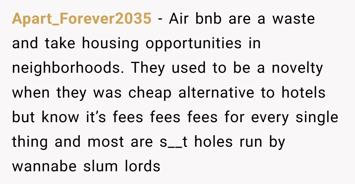 Apart_Forever2035 − Air bnb are a waste and take housing opportunities in neighborhoods. They used to be a novelty when they was cheap alternative to hotels but know it’s fees...