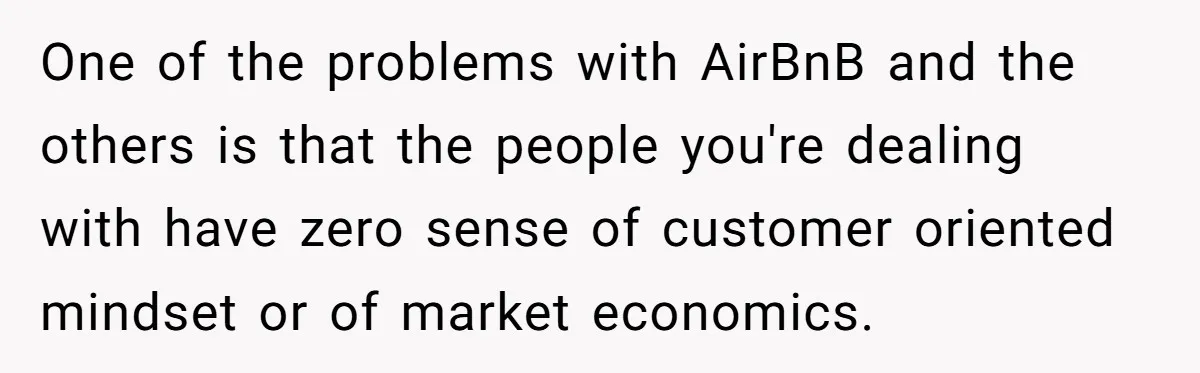 One of the problems with AirBnB and the others is that the people you're dealing with have zero sense of customer oriented mindset or of market economics.