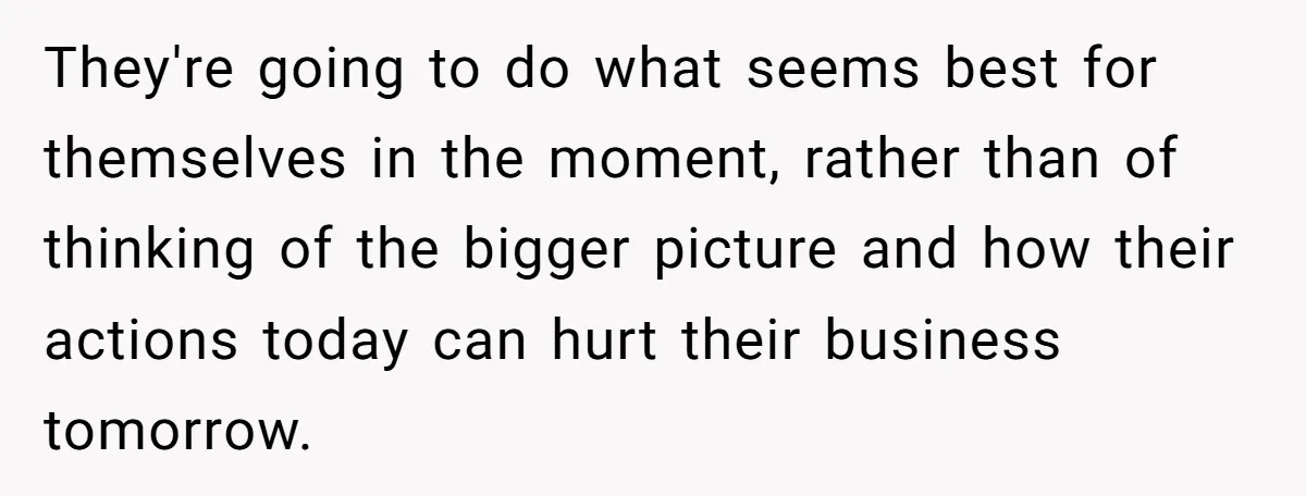 They're going to do what seems best for themselves in the moment, rather than of thinking of the bigger picture and how their actions today can hurt their business tomorrow.