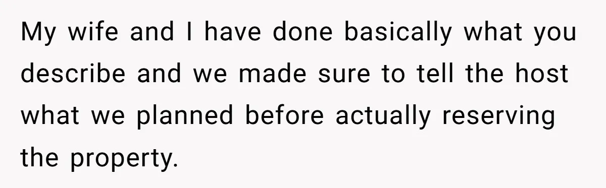 My wife and I have done basically what you describe and we made sure to tell the host what we planned before actually reserving the property.