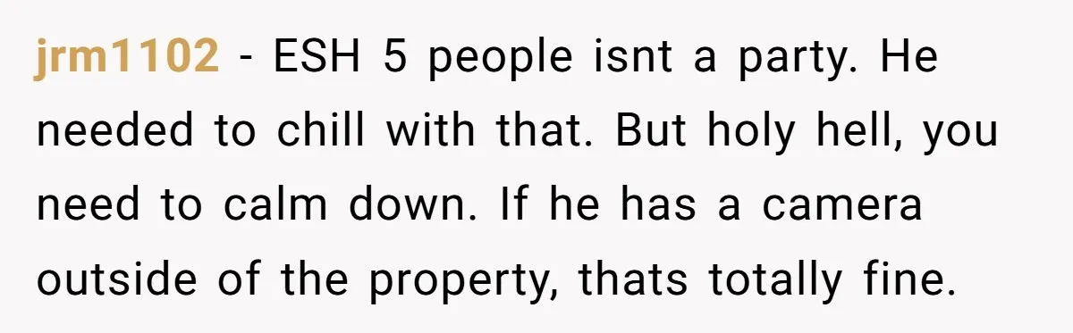 jrm1102 − ESH 5 people isnt a party. He needed to chill with that. But holy hell, you need to calm down. If he has a camera outside of the...