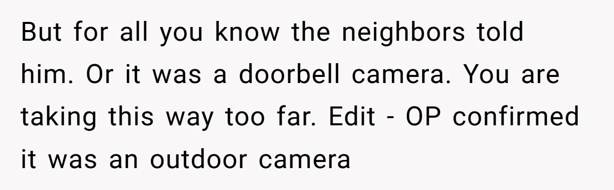 But for all you know the neighbors told him. Or it was a doorbell camera. You are taking this way too far. Edit - OP confirmed it was an outdoor...