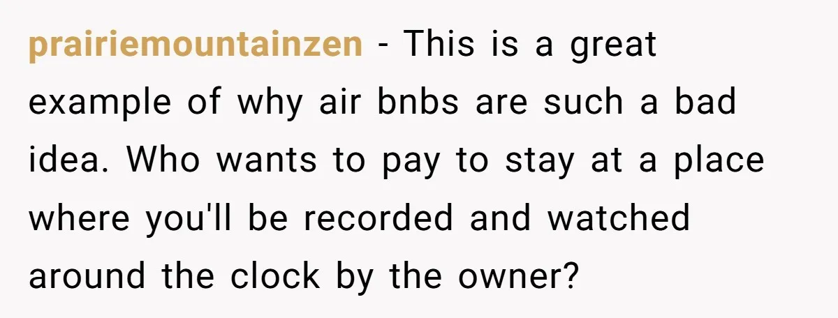 prairiemountainzen − This is a great example of why air bnbs are such a bad idea. Who wants to pay to stay at a place where you'll be recorded and...