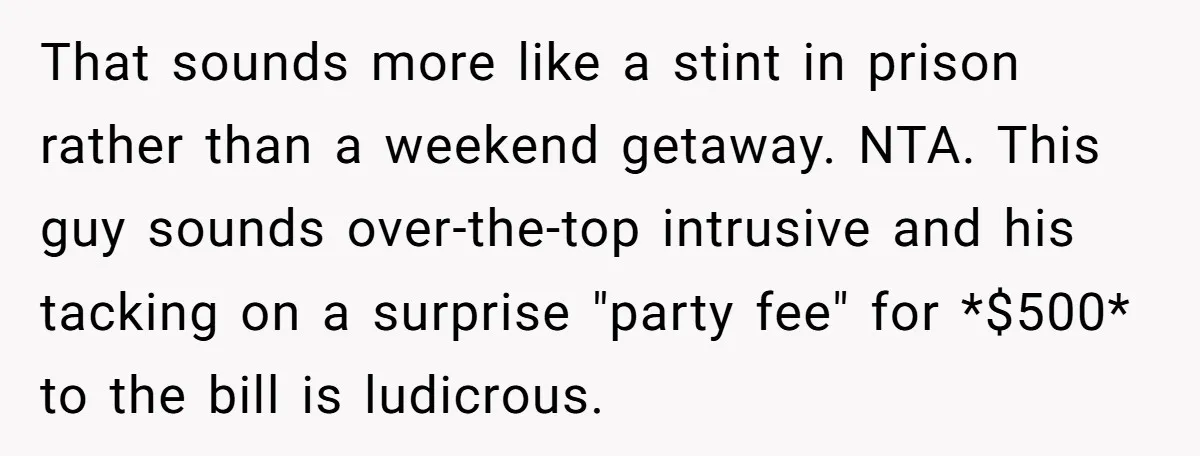 That sounds more like a stint in prison rather than a weekend getaway. NTA. This guy sounds over-the-top intrusive and his tacking on a surprise "party fee" for *$500* to...