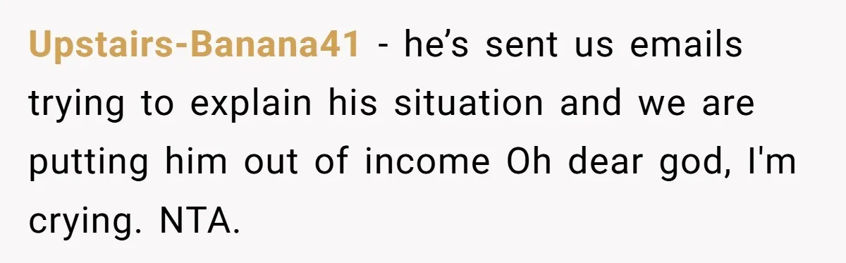 Upstairs-Banana41 − he’s sent us emails trying to explain his situation and we are putting him out of income Oh dear god, I'm crying. NTA.
