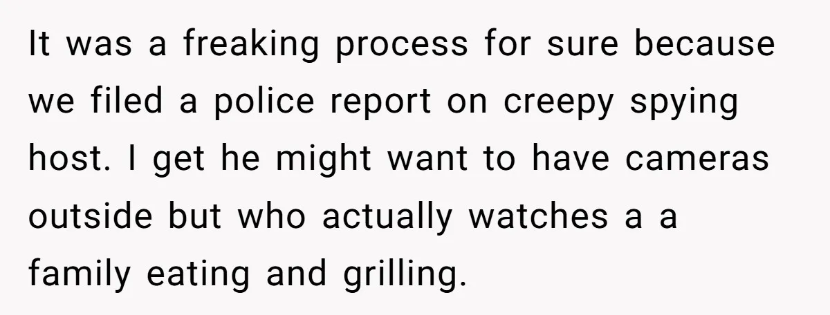 It was a freaking process for sure because we filed a police report on creepy spying host. I get he might want to have cameras outside but who actually watches...