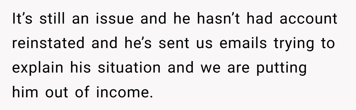 It’s still an issue and he hasn’t had account reinstated and he’s sent us emails trying to explain his situation and we are putting him out of income.