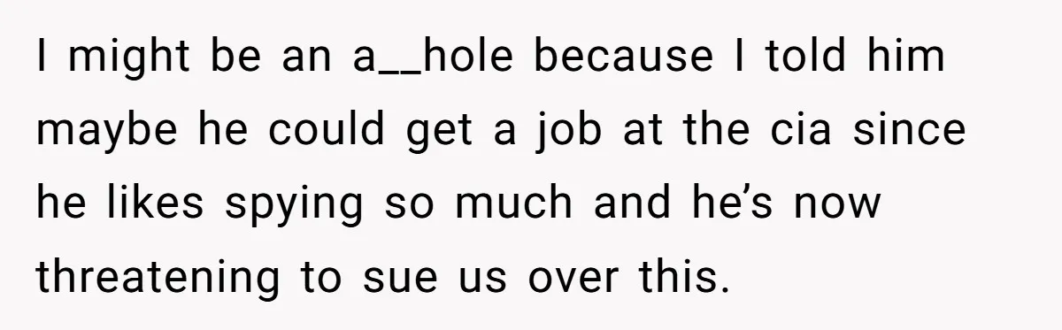 I might be an a__hole because I told him maybe he could get a job at the cia since he likes spying so much and he’s now threatening to sue...