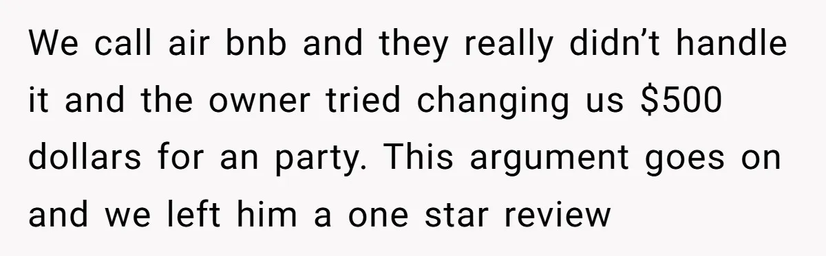 We call air bnb and they really didn’t handle it and the owner tried changing us $500 dollars for an party. This argument goes on and we left him a...
