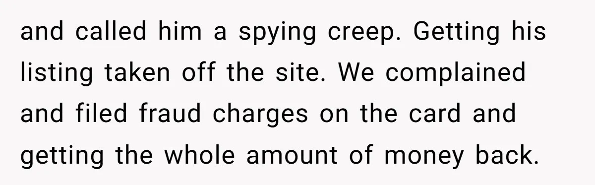 and called him a spying creep. Getting his listing taken off the site. We complained and filed fraud charges on the card and getting the whole amount of money back.