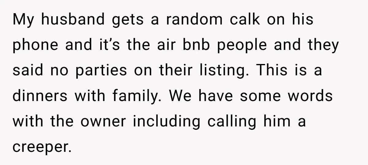 My husband gets a random calk on his phone and it’s the air bnb people and they said no parties on their listing. This is a dinners with family. We...