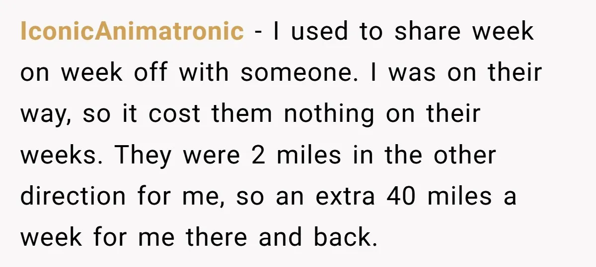 IconicAnimatronic − I used to share week on week off with someone. I was on their way, so it cost them nothing on their weeks. They were 2 miles in...