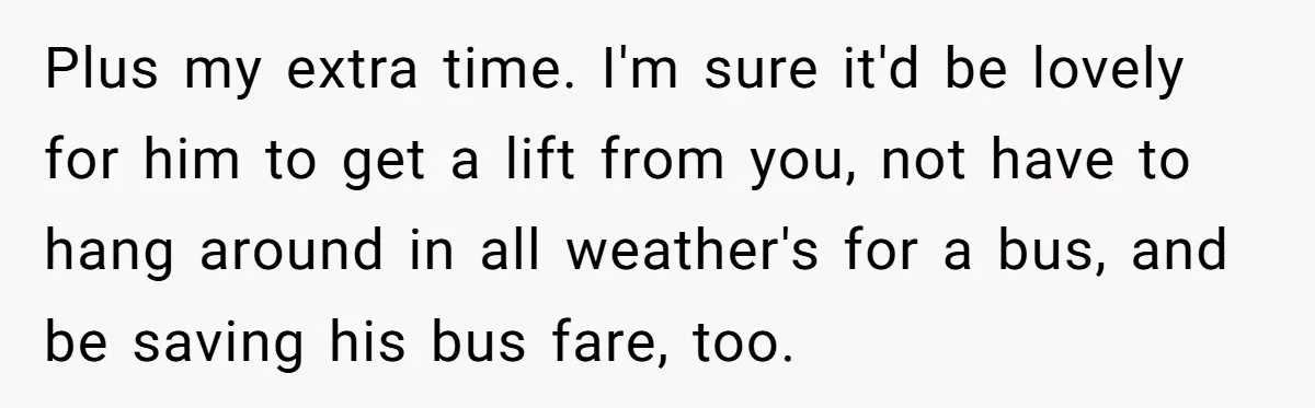 Plus my extra time. I'm sure it'd be lovely for him to get a lift from you, not have to hang around in all weather's for a bus, and be...