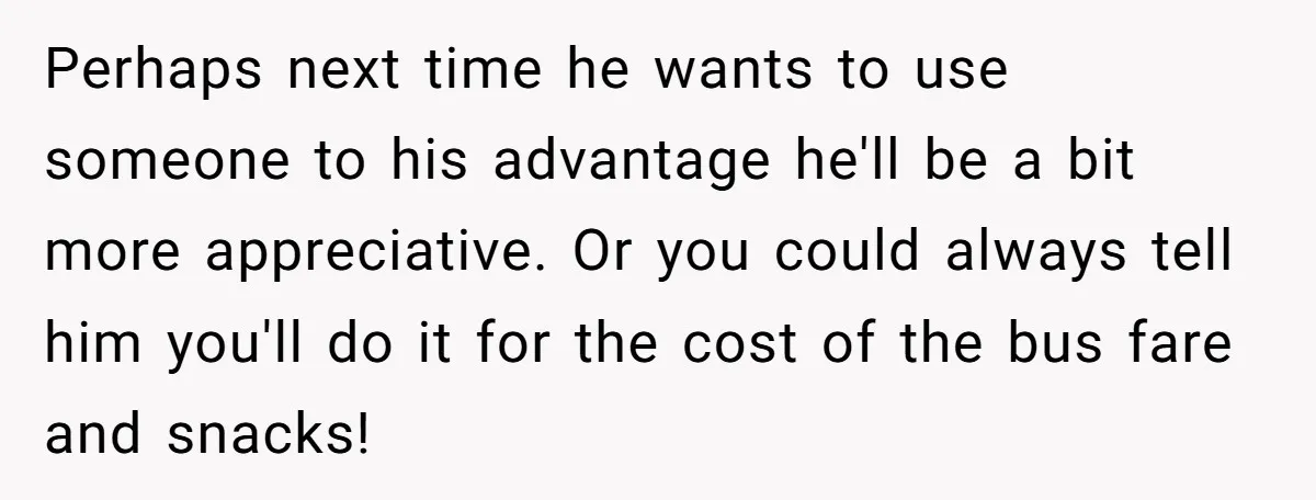 Perhaps next time he wants to use someone to his advantage he'll be a bit more appreciative. Or you could always tell him you'll do it for the cost of...