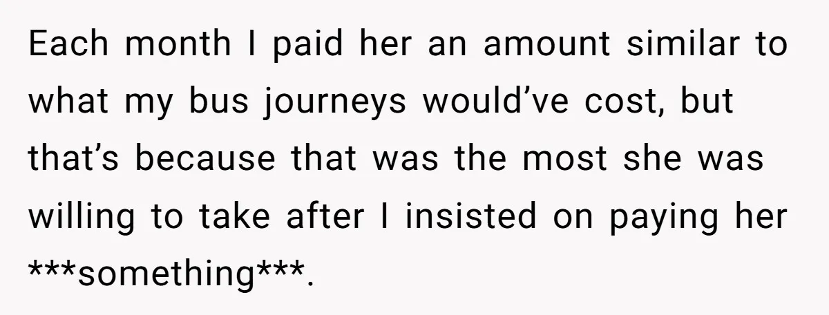 Each month I paid her an amount similar to what my bus journeys would’ve cost, but that’s because that was the most she was willing to take after I insisted...