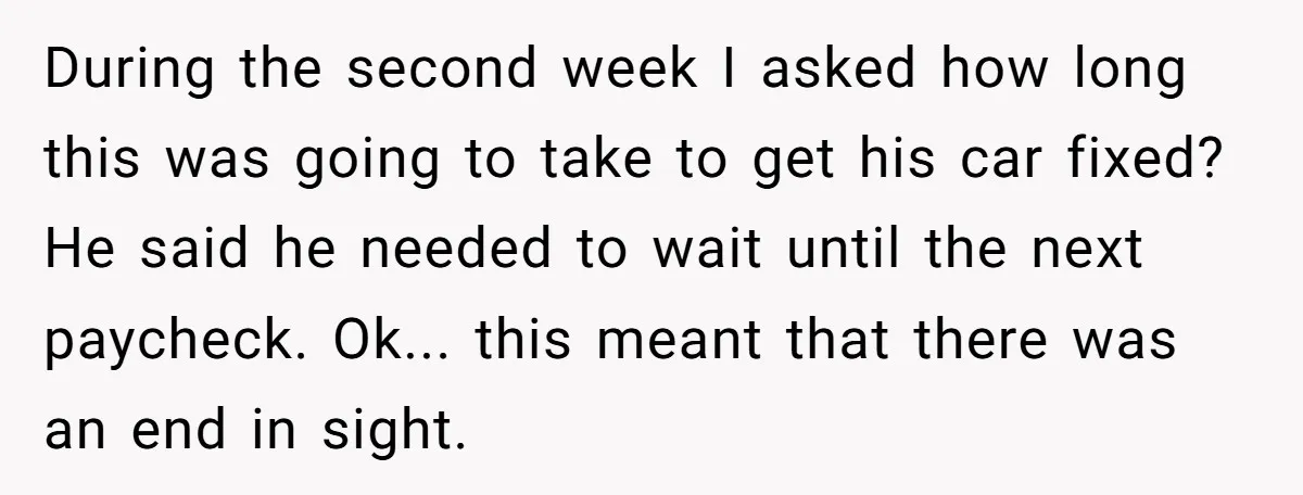 During the second week I asked how long this was going to take to get his car fixed? He said he needed to wait until the next paycheck. Ok... this...