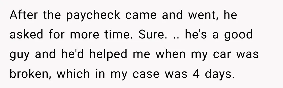 After the paycheck came and went, he asked for more time. Sure. .. he's a good guy and he'd helped me when my car was broken, which in my case...
