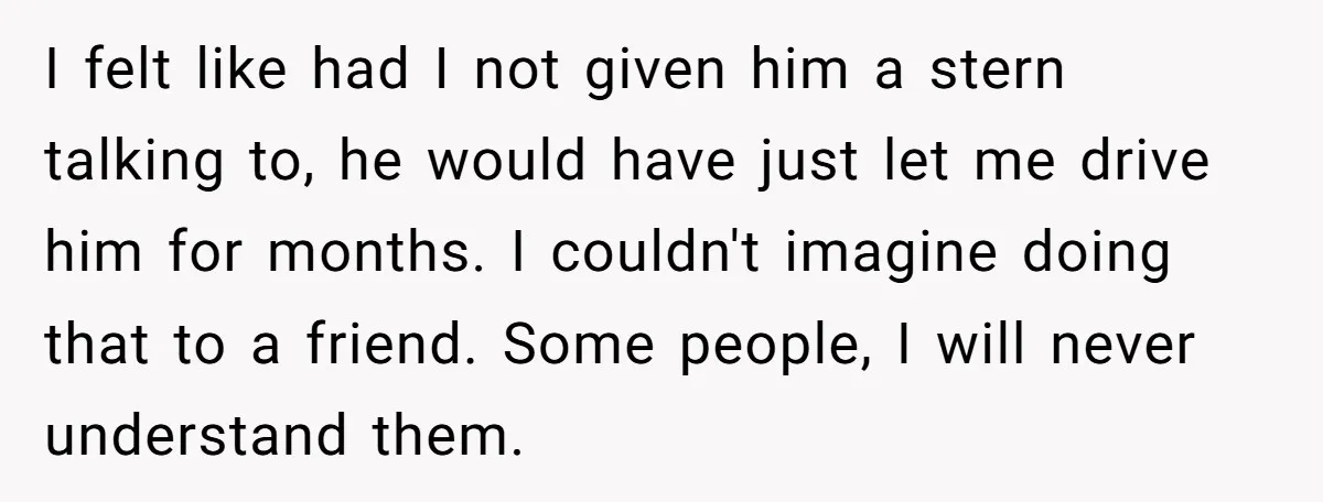 I felt like had I not given him a stern talking to, he would have just let me drive him for months. I couldn't imagine doing that to a friend....
