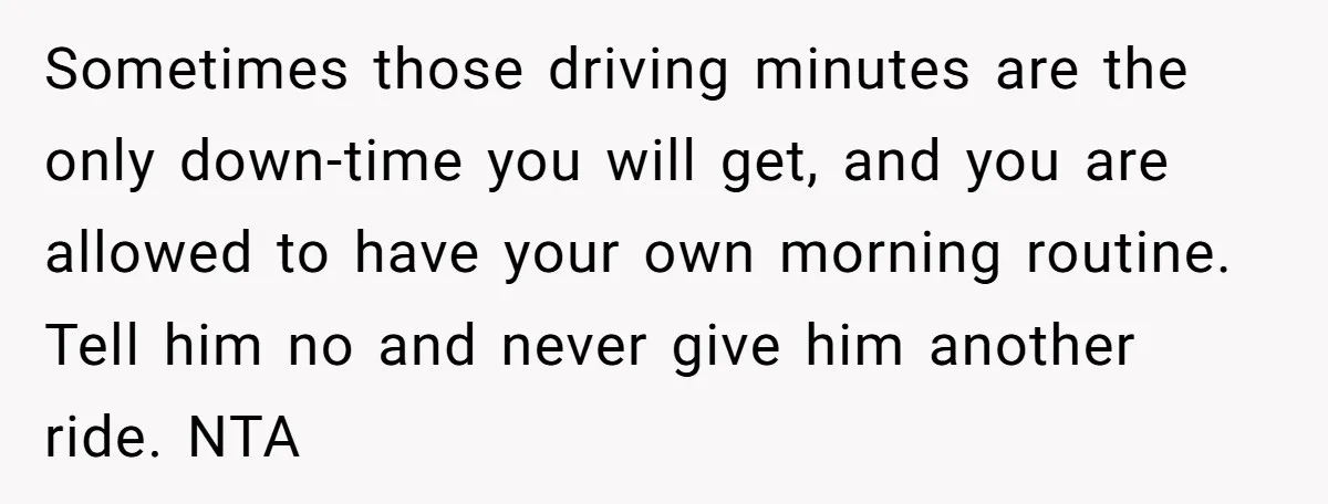 Sometimes those driving minutes are the only down-time you will get, and you are allowed to have your own morning routine. Tell him no and never give him another ride....